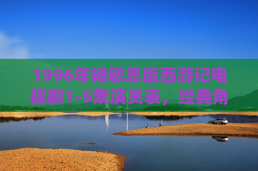 1996年杨敏思版西游记电视剧1-5集演员表，经典角色与时代演绎