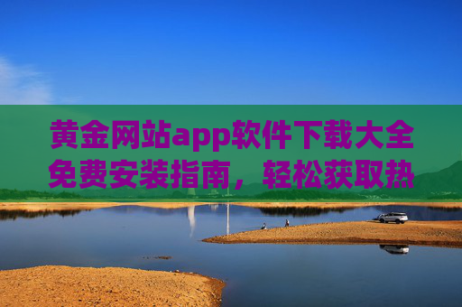 黄金网站app软件下载大全免费安装指南,轻松获取热门应用,畅享优质体验