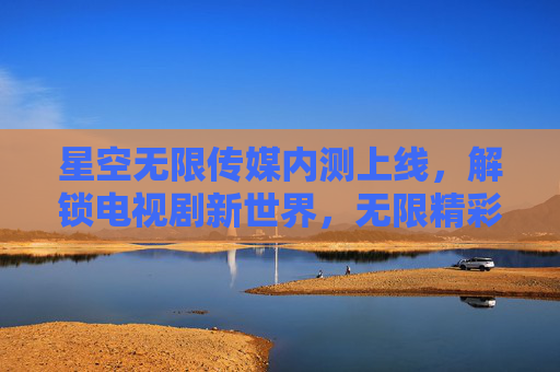 星空无限传媒内测上线,解锁电视剧新世界,无限精彩触手可及