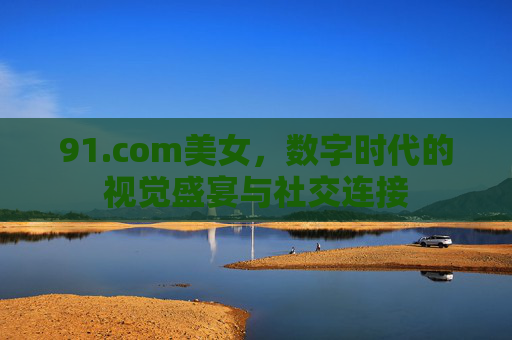 91.com美女，数字时代的视觉盛宴与社交连接