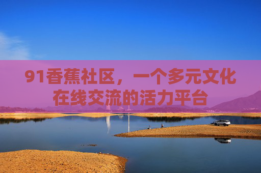 91香蕉社区，一个多元文化在线交流的活力平台