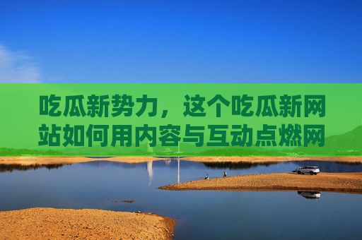 吃瓜新势力，这个吃瓜新网站如何用内容与互动点燃网友热情？