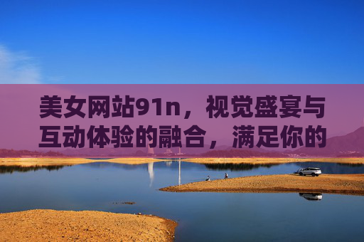 美女网站91n，视觉盛宴与互动体验的融合，满足你的线上娱乐需求