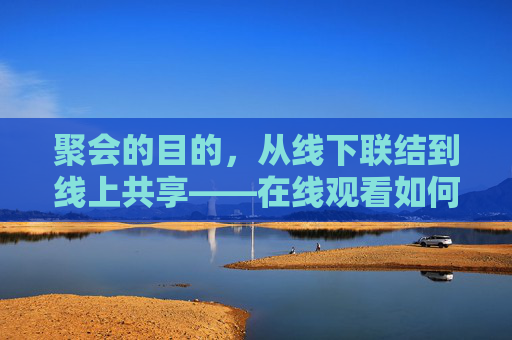 聚会的目的，从线下联结到线上共享——在线观看如何重塑社交与情感连接
