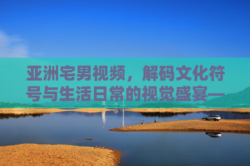 亚洲宅男视频，解码文化符号与生活日常的视觉盛宴——从文化输出到生活共鸣的多元探索