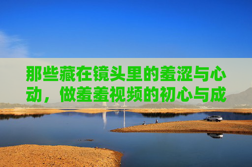 那些藏在镜头里的羞涩与心动，做羞羞视频的初心与成长