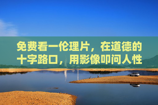 免费看一伦理片，在道德的十字路口，用影像叩问人性的真谛