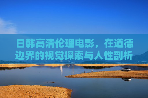 日韩高清伦理电影,在道德边界的视觉探索与人性剖析