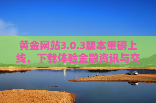 黄金网站3.0.3版本重磅上线，下载体验金融资讯与交易辅助的全新升级
