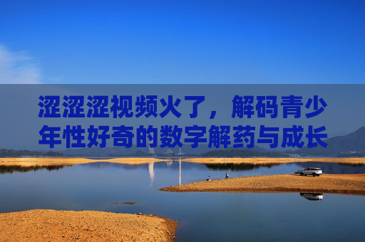 涩涩涩视频火了，解码青少年性好奇的数字解药与成长困境