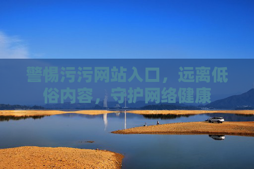 警惕污污网站入口，远离低俗内容，守护网络健康