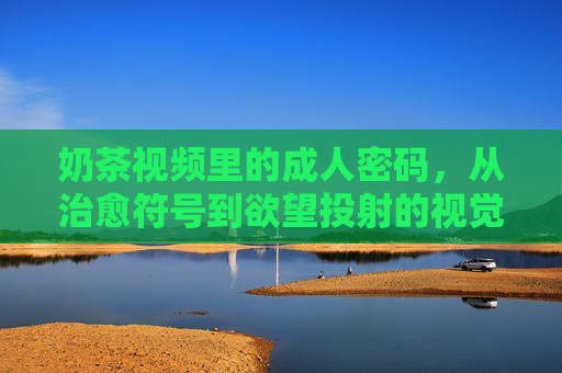 奶茶视频里的成人密码，从治愈符号到欲望投射的视觉消费