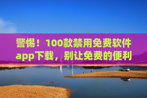 警惕！100款禁用免费软件app下载，别让免费的便利埋下安全与法律风险