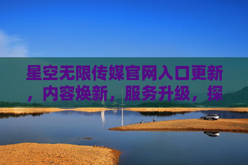 星空无限传媒官网入口更新，内容焕新，服务升级，探索无限可能
