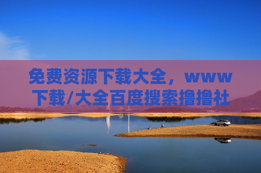 免费资源下载大全，www下载/大全百度搜索撸撸社，海量资源一键获取，满足你的各类需求