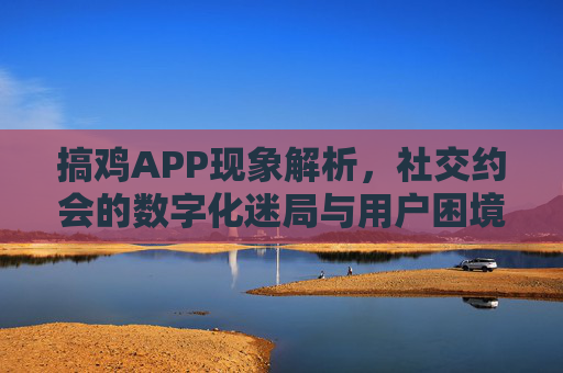 搞鸡APP现象解析，社交约会的数字化迷局与用户困境