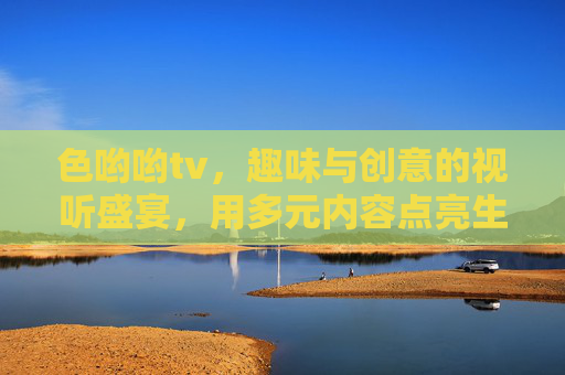 色哟哟tv，趣味与创意的视听盛宴，用多元内容点亮生活体验