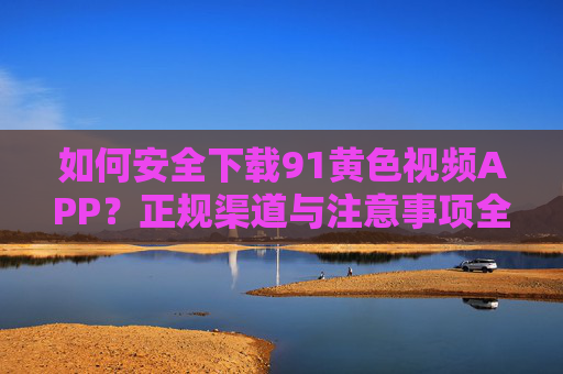 如何安全下载91黄色视频APP？正规渠道与注意事项全解析