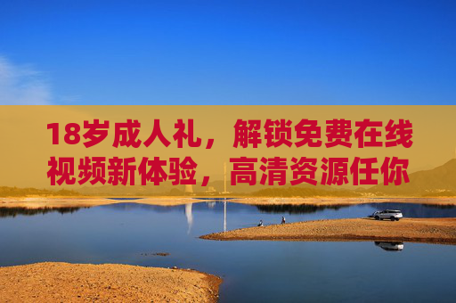 18岁成人礼，解锁免费在线视频新体验，高清资源任你选，告别广告与卡顿！