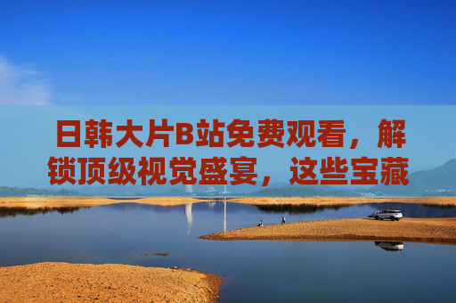 日韩大片B站免费观看，解锁顶级视觉盛宴，这些宝藏资源别错过！