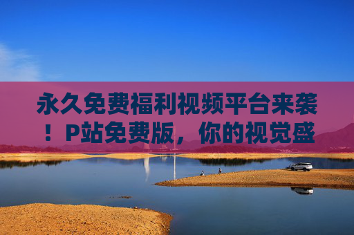 永久免费福利视频平台来袭！P站免费版，你的视觉盛宴永不落幕