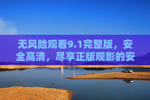 无风险观看9.1完整版，安全高清，尽享正版观影的安心与品质