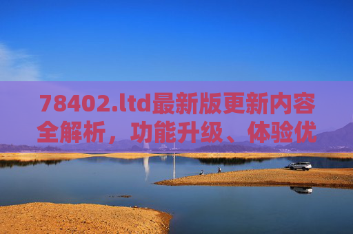 78402.ltd最新版更新内容全解析，功能升级、体验优化与安全强化