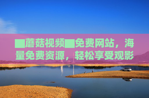 ▇蘑菇视频▇免费网站,海量免费资源,轻松享受观影乐趣
