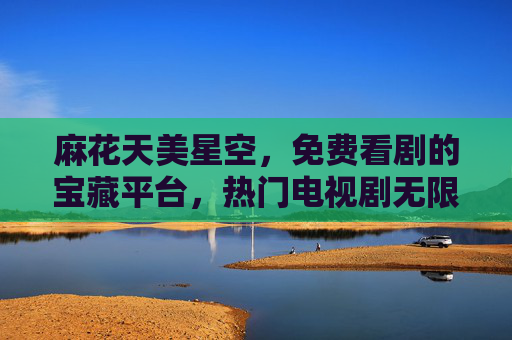 麻花天美星空,免费看剧的宝藏平台,热门电视剧无限畅享