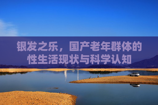 银发之乐，国产老年群体的性生活现状与科学认知