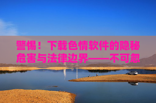 警惕！下载色情软件的隐秘危害与法律边界——不可忽视的数字风险