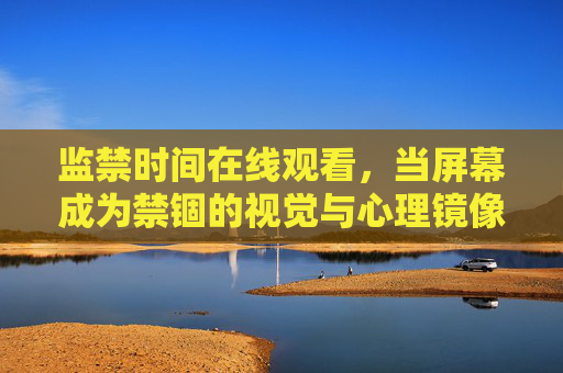 监禁时间在线观看，当屏幕成为禁锢的视觉与心理镜像