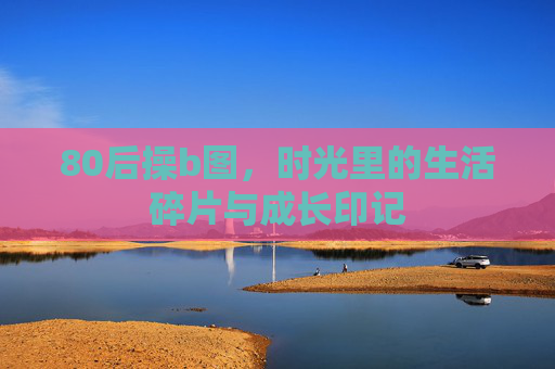 80后操b图，时光里的生活碎片与成长印记