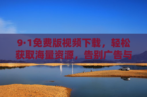 9·1免费版视频下载，轻松获取海量资源，告别广告与限速的束缚！