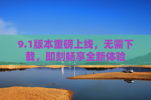 9.1版本重磅上线,无需下载,即刻畅享全新体验