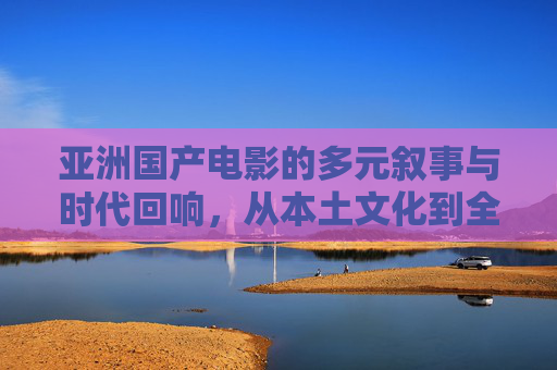 亚洲国产电影的多元叙事与时代回响,从本土文化到全球视野的探索之旅
