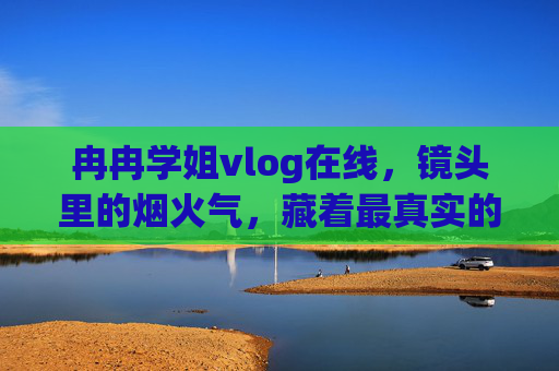 冉冉学姐vlog在线，镜头里的烟火气，藏着最真实的热爱