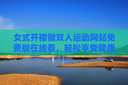 女式开襟做双人运动网站免费版在线看，轻松享受健康与浪漫的双重魅力