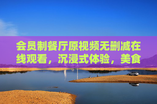 会员制餐厅原视频无删减在线观看，沉浸式体验，美食与文化的双重盛宴