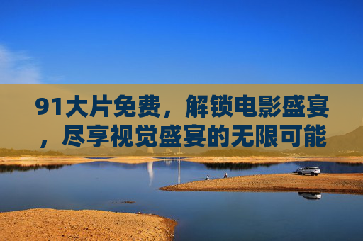 91大片免费,解锁电影盛宴,尽享视觉盛宴的无限可能