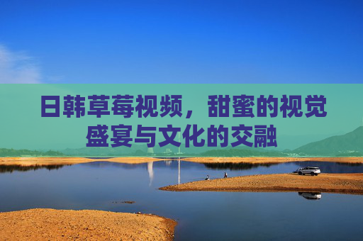 日韩草莓视频，甜蜜的视觉盛宴与文化的交融