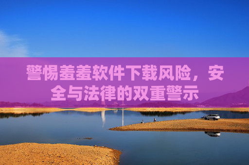 警惕羞羞软件下载风险,安全与法律的双重警示