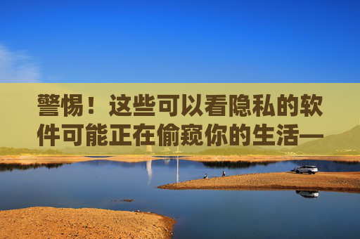 警惕！这些可以看隐私的软件可能正在偷窥你的生活——关于隐私泄露与安全防护的深度剖析