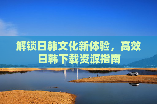 解锁日韩文化新体验，高效日韩下载资源指南
