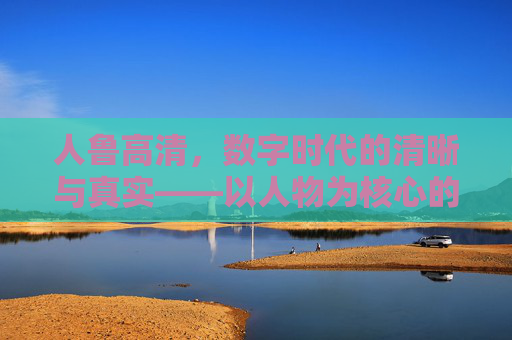 人鲁高清，数字时代的清晰与真实——以人物为核心的高清叙事新维度