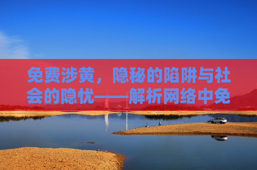 免费涉黄，隐秘的陷阱与社会的隐忧——解析网络中免费与涉黄的共生危害