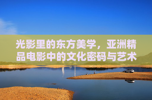 光影里的东方美学，亚洲精品电影中的文化密码与艺术魅力