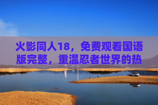 火影同人18，免费观看国语版完整，重温忍者世界的热血与羁绊