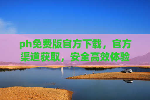 ph免费版官方下载，官方渠道获取，安全高效体验