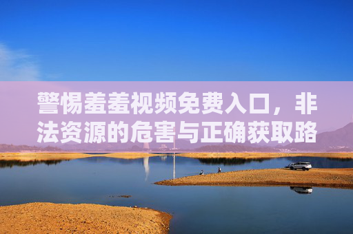 警惕羞羞视频免费入口，非法资源的危害与正确获取路径